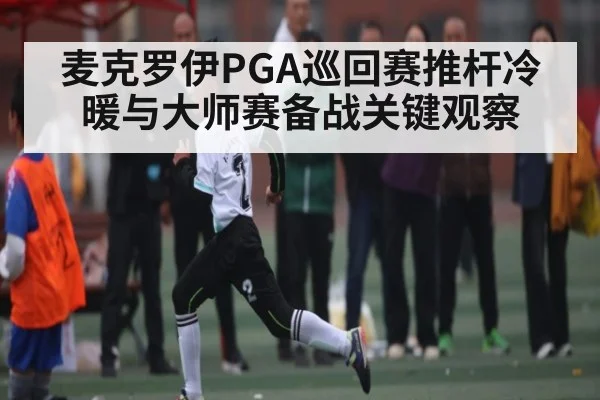 麦克罗伊PGA巡回赛推杆冷暖与大师赛备战关键观察