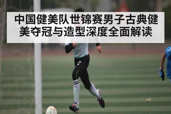中国健美队世锦赛男子古典健美夺冠与造型深度全面解读